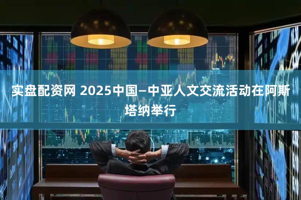 实盘配资网 2025中国—中亚人文交流活动在阿斯塔纳举行