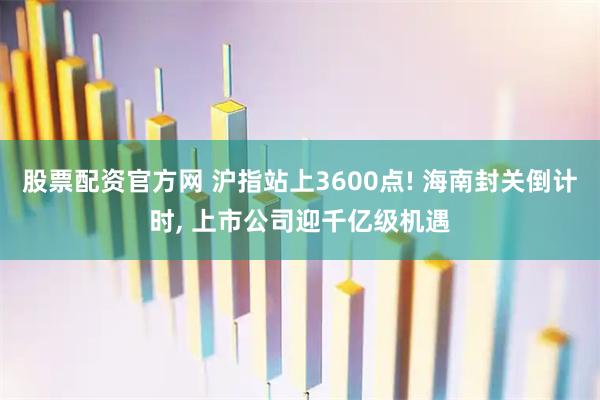 股票配资官方网 沪指站上3600点! 海南封关倒计时, 上市公司迎千亿级机遇