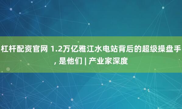 杠杆配资官网 1.2万亿雅江水电站背后的超级操盘手, 是他们 | 产业家深度