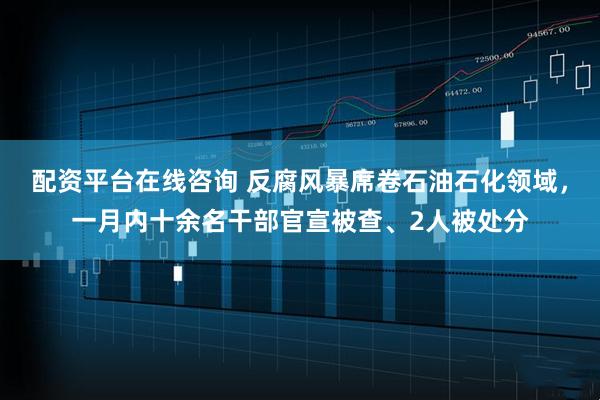 配资平台在线咨询 反腐风暴席卷石油石化领域，一月内十余名干部官宣被查、2人被处分