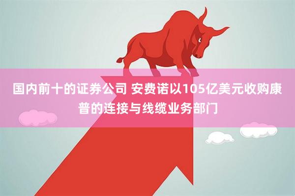 国内前十的证券公司 安费诺以105亿美元收购康普的连接与线缆业务部门
