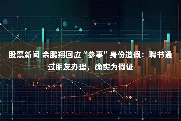 股票新闻 余鹏翔回应“参事”身份造假：聘书通过朋友办理，确实为假证