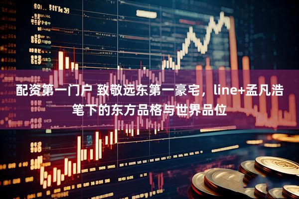 配资第一门户 致敬远东第一豪宅，line+孟凡浩笔下的东方品格与世界品位