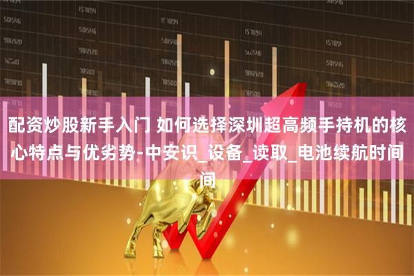 配资炒股新手入门 如何选择深圳超高频手持机的核心特点与优劣势-中安识_设备_读取_电池续航时间