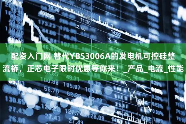 配资入门网 替代YBS3006A的发电机可控硅整流桥，正芯电子限时优惠等你来！_产品_电流_性能