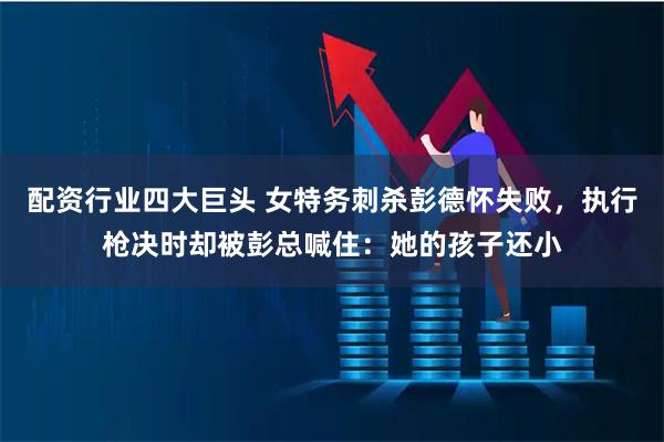 配资行业四大巨头 女特务刺杀彭德怀失败，执行枪决时却被彭总喊住：她的孩子还小