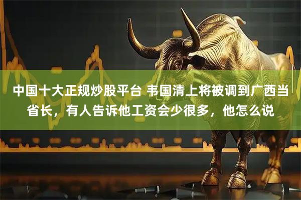 中国十大正规炒股平台 韦国清上将被调到广西当省长，有人告诉他工资会少很多，他怎么说